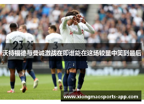 沃特福德与曼诚激战在即谁能在这场较量中笑到最后